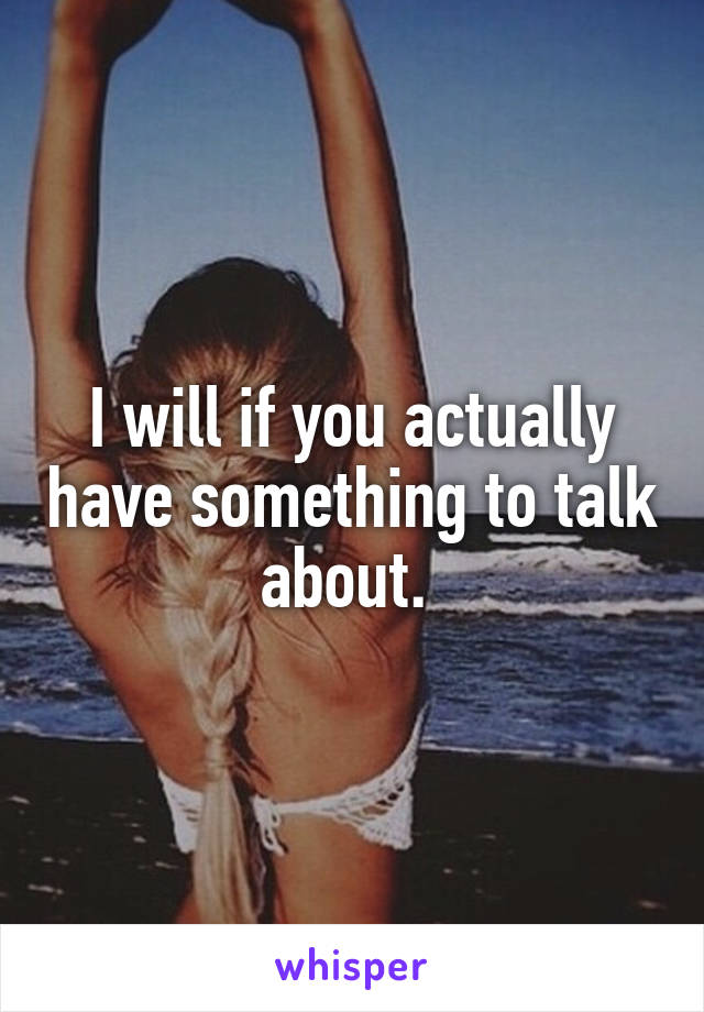 I will if you actually have something to talk about. 