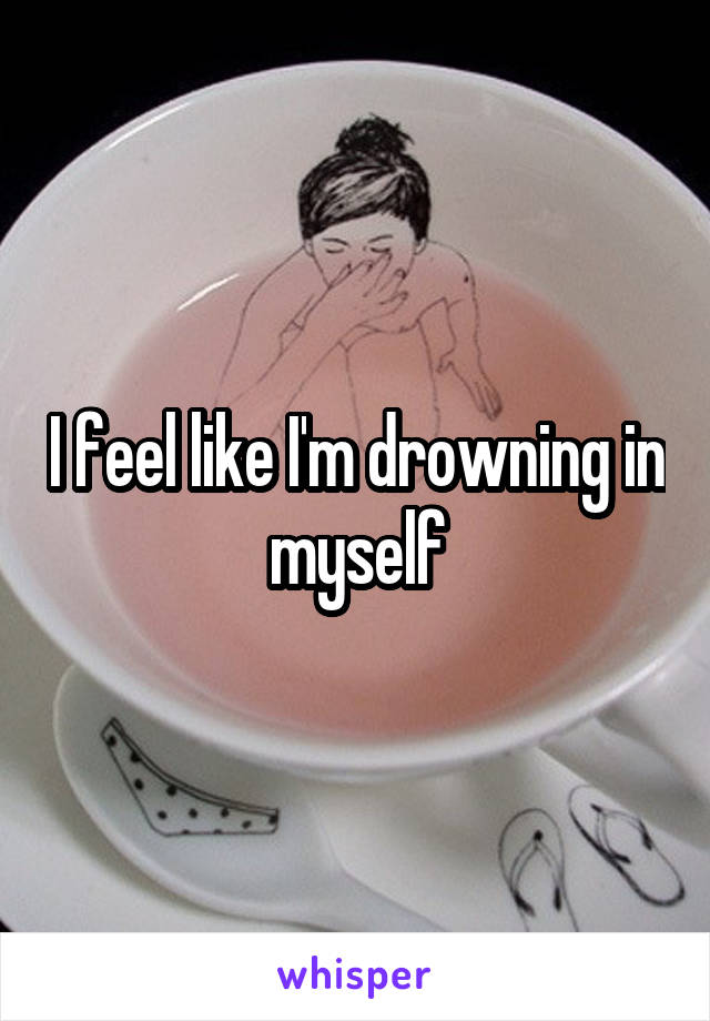 I feel like I'm drowning in myself