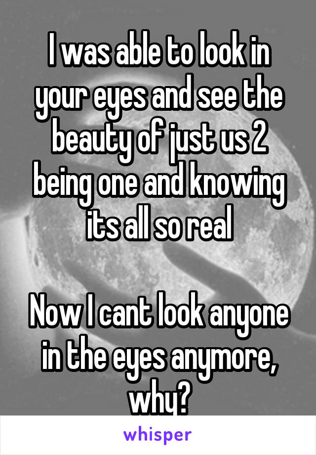 I was able to look in your eyes and see the beauty of just us 2 being one and knowing its all so real

Now I cant look anyone in the eyes anymore, why?