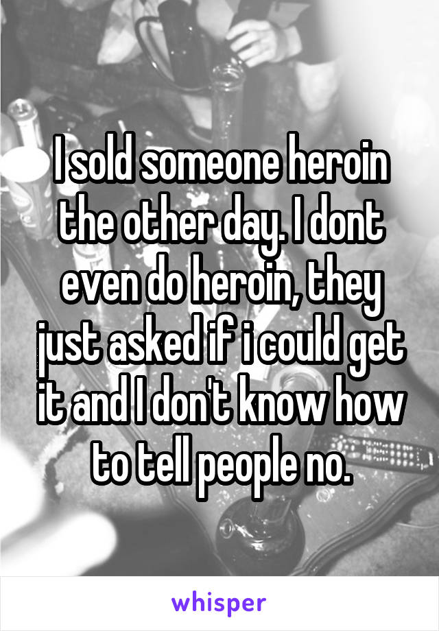 I sold someone heroin the other day. I dont even do heroin, they just asked if i could get it and I don't know how to tell people no.