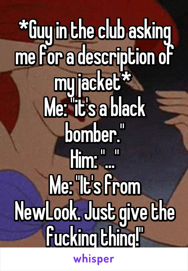 *Guy in the club asking me for a description of my jacket* 
Me: "it's a black bomber."
Him: "..."
Me: "It's from NewLook. Just give the fucking thing!"