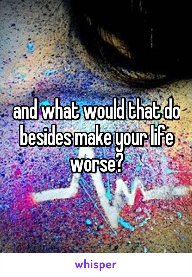 and what would that do besides make your life worse?