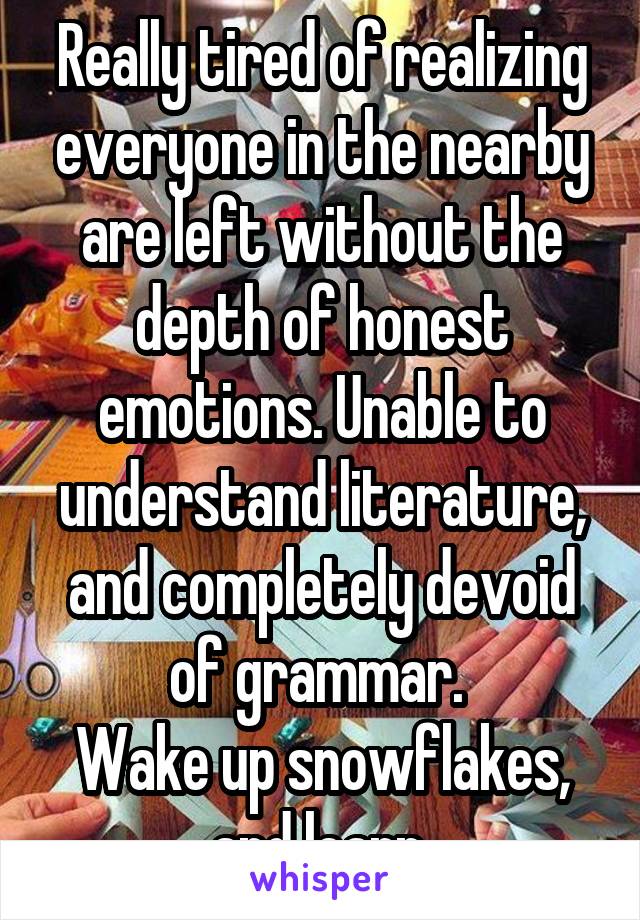 Really tired of realizing everyone in the nearby are left without the depth of honest emotions. Unable to understand literature, and completely devoid of grammar. 
Wake up snowflakes, and learn.