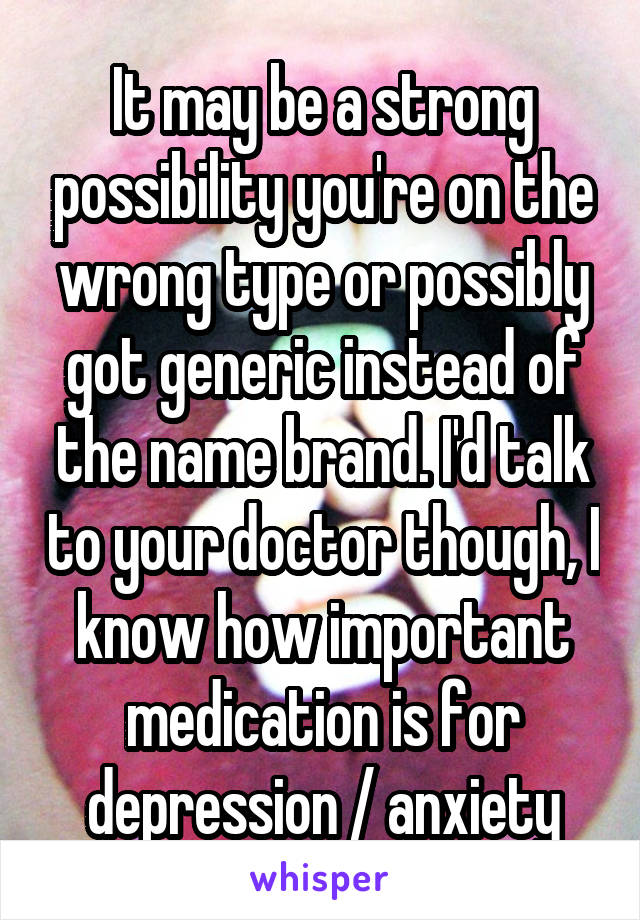 It may be a strong possibility you're on the wrong type or possibly got generic instead of the name brand. I'd talk to your doctor though, I know how important medication is for depression / anxiety