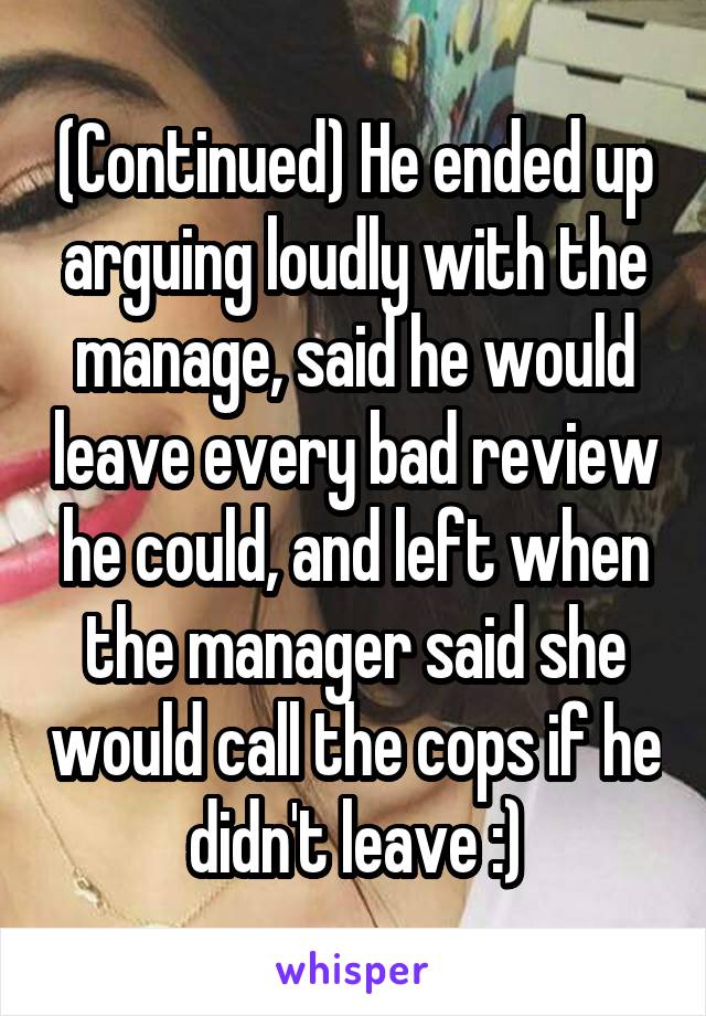 (Continued) He ended up arguing loudly with the manage, said he would leave every bad review he could, and left when the manager said she would call the cops if he didn't leave :)