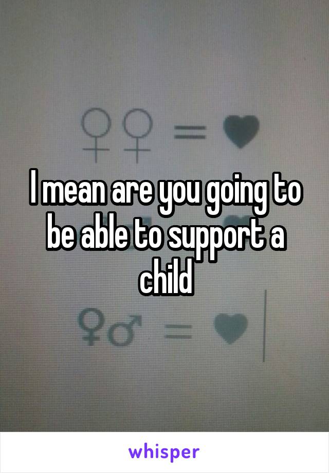 I mean are you going to be able to support a child