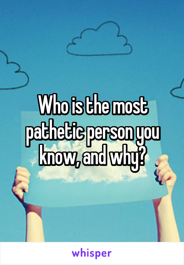 Who is the most pathetic person you know, and why?