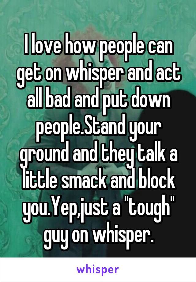 I love how people can get on whisper and act all bad and put down people.Stand your ground and they talk a little smack and block you.Yep,just a "tough" guy on whisper.