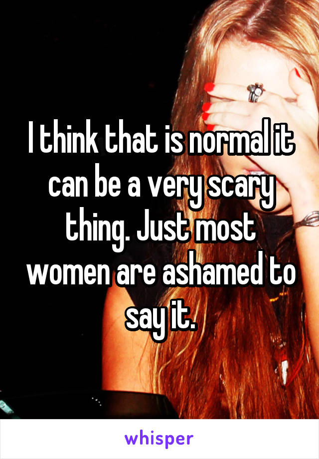 I think that is normal it can be a very scary thing. Just most women are ashamed to say it.