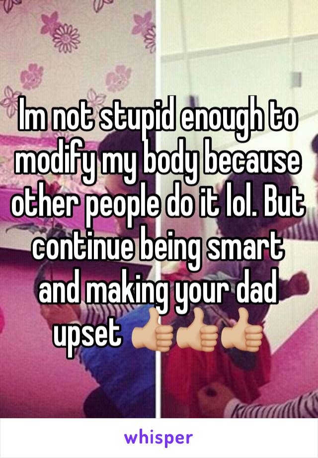 Im not stupid enough to modify my body because other people do it lol. But continue being smart and making your dad upset 👍🏼👍🏼👍🏼