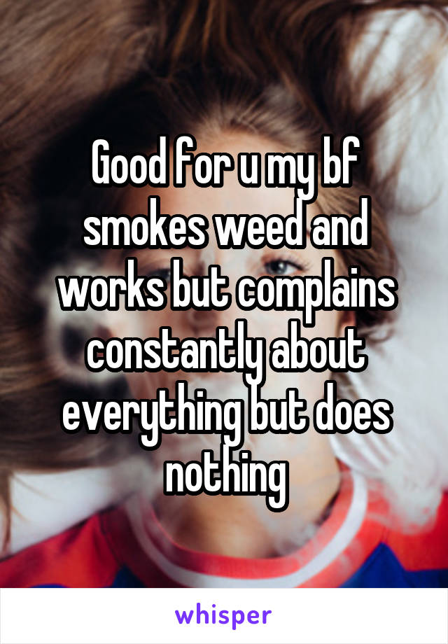 Good for u my bf smokes weed and works but complains constantly about everything but does nothing