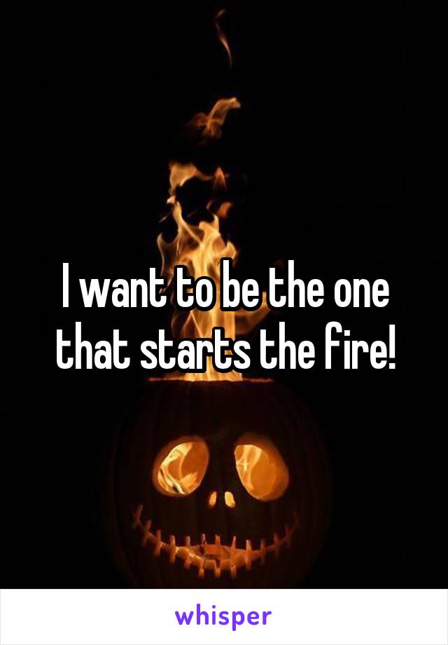 I want to be the one that starts the fire!
