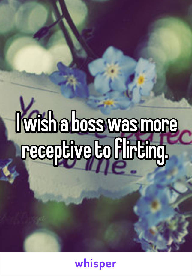 I wish a boss was more receptive to flirting. 