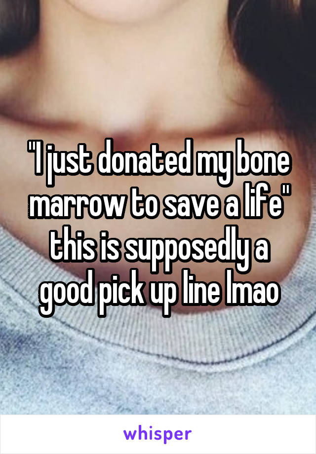 "I just donated my bone marrow to save a life" this is supposedly a good pick up line lmao