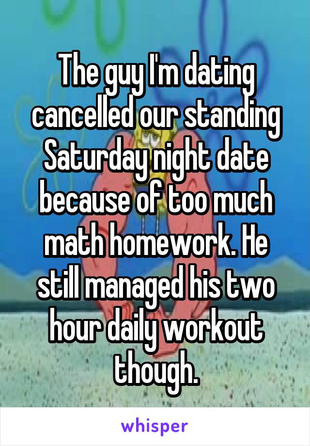 The guy I'm dating cancelled our standing Saturday night date because of too much math homework. He still managed his two hour daily workout though.