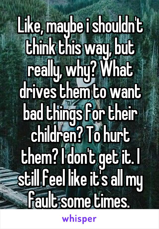 Like, maybe i shouldn't think this way, but really, why? What drives them to want bad things for their children? To hurt them? I don't get it. I still feel like it's all my fault some times. 