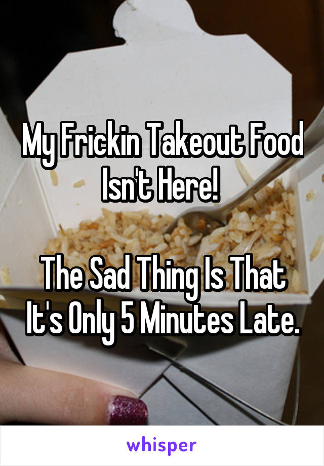 My Frickin Takeout Food Isn't Here! 

The Sad Thing Is That It's Only 5 Minutes Late.