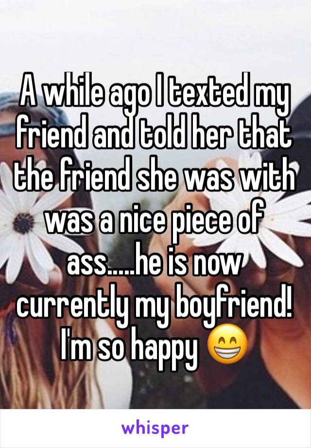 A while ago I texted my friend and told her that the friend she was with was a nice piece of ass.....he is now currently my boyfriend! I'm so happy 😁