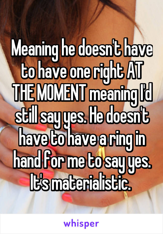 Meaning he doesn't have to have one right AT THE MOMENT meaning I'd still say yes. He doesn't have to have a ring in hand for me to say yes. It's materialistic. 