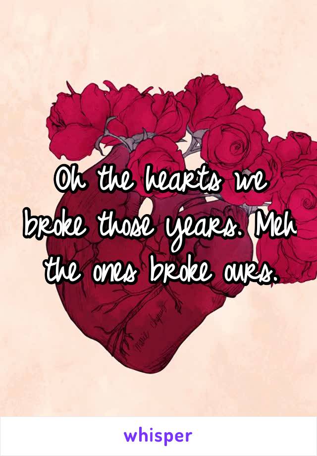 Oh the hearts we broke those years. Meh the ones broke ours.
