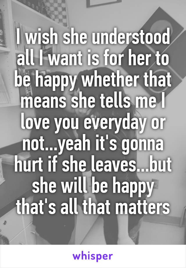I wish she understood all I want is for her to be happy whether that means she tells me I love you everyday or not...yeah it's gonna hurt if she leaves...but she will be happy that's all that matters
