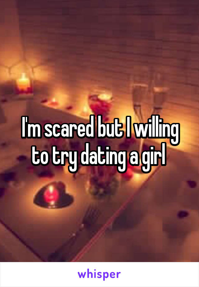 I'm scared but I willing to try dating a girl 