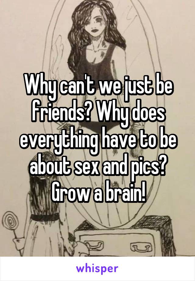 Why can't we just be friends? Why does everything have to be about sex and pics? Grow a brain!