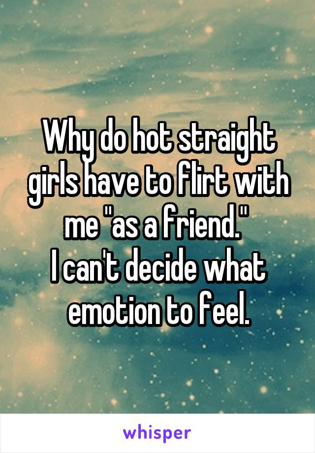 Why do hot straight girls have to flirt with me "as a friend." 
I can't decide what emotion to feel.