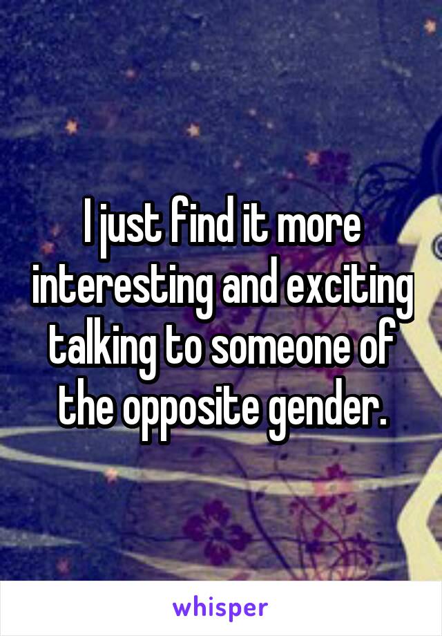 I just find it more interesting and exciting talking to someone of the opposite gender.