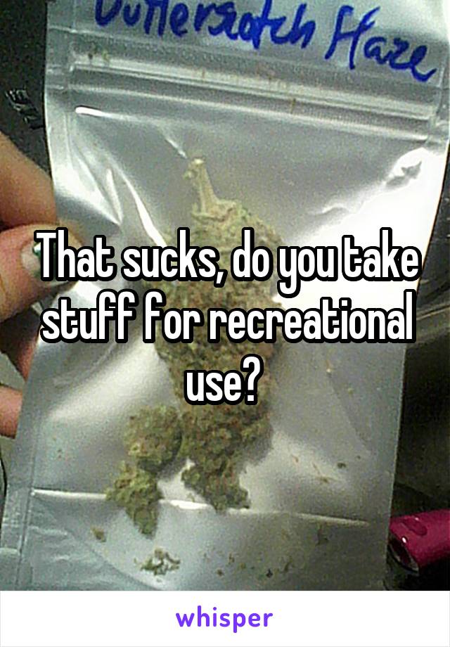 That sucks, do you take stuff for recreational use? 