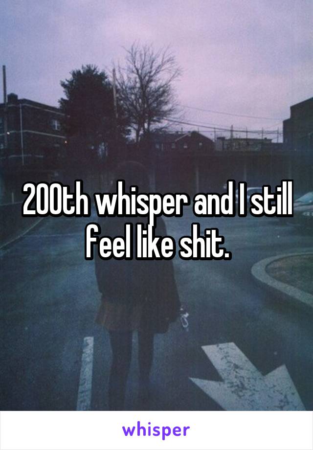 200th whisper and I still feel like shit.