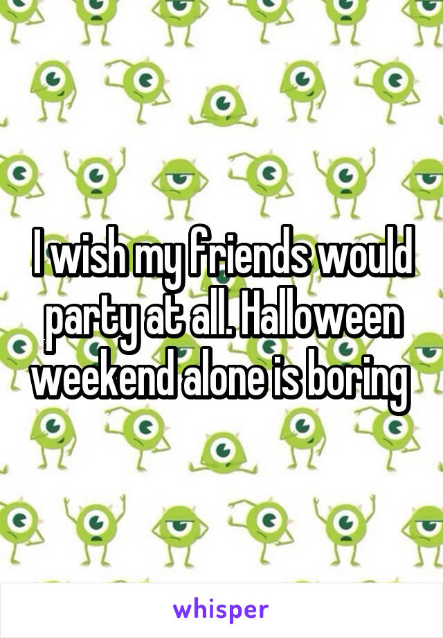 I wish my friends would party at all. Halloween weekend alone is boring 