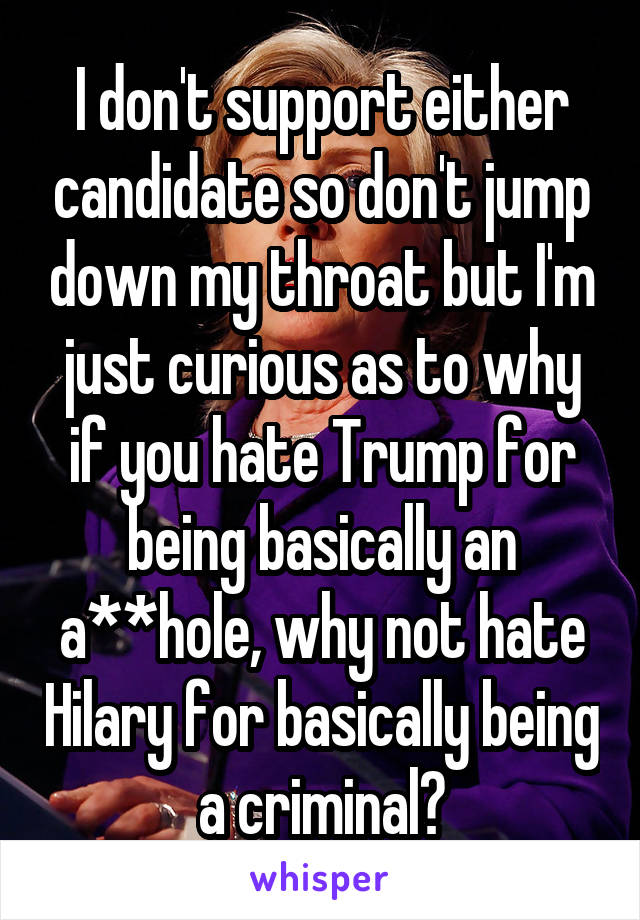 I don't support either candidate so don't jump down my throat but I'm just curious as to why if you hate Trump for being basically an a**hole, why not hate Hilary for basically being a criminal?