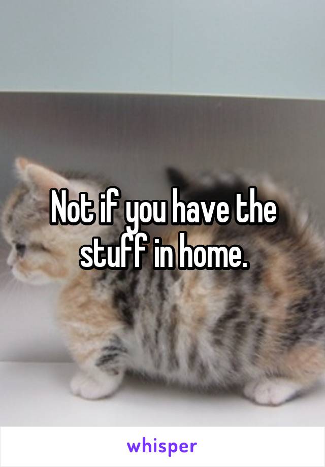 Not if you have the stuff in home.