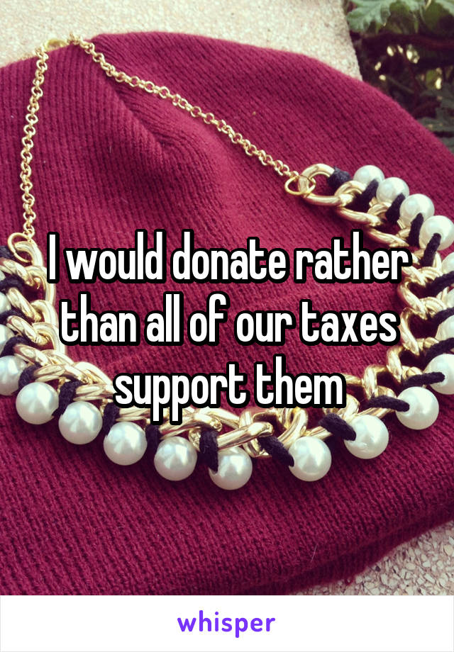I would donate rather than all of our taxes support them