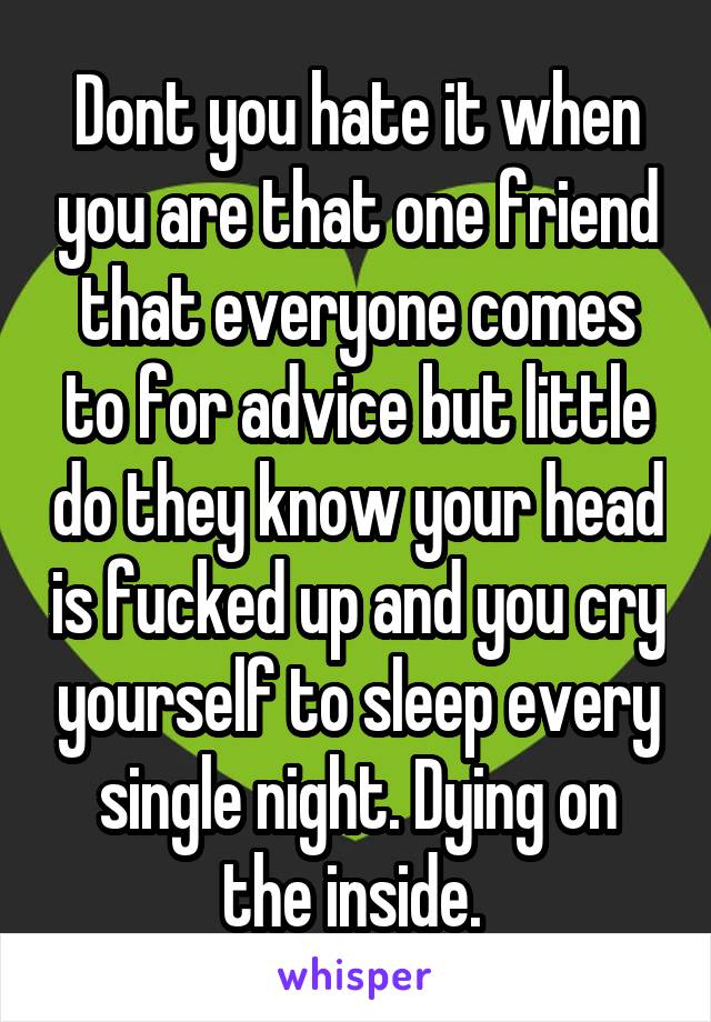 Dont you hate it when you are that one friend that everyone comes to for advice but little do they know your head is fucked up and you cry yourself to sleep every single night. Dying on the inside. 