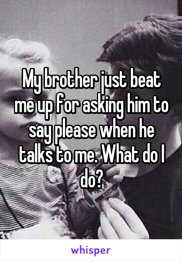 My brother just beat me up for asking him to say please when he talks to me. What do I do?