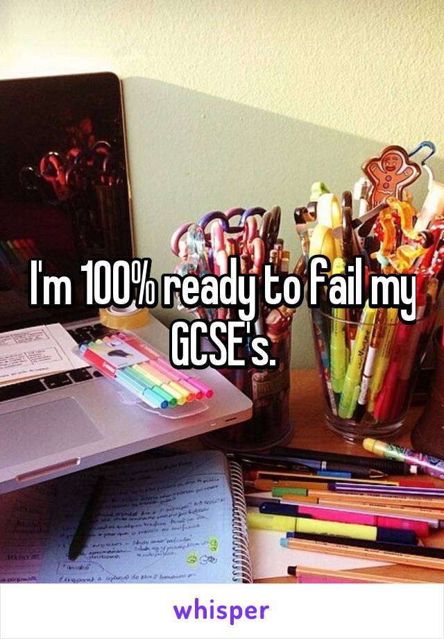 I'm 100% ready to fail my GCSE's.