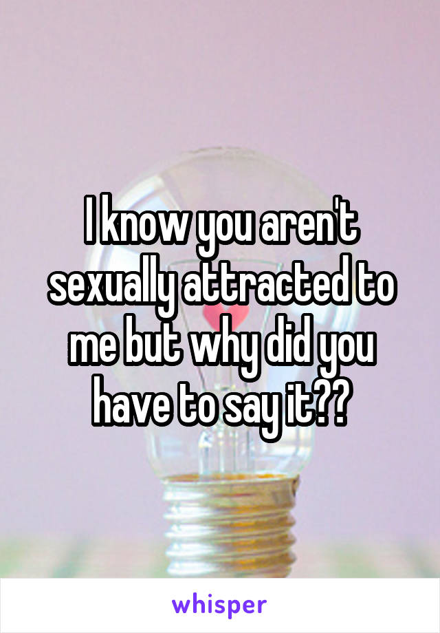 I know you aren't sexually attracted to me but why did you have to say it??