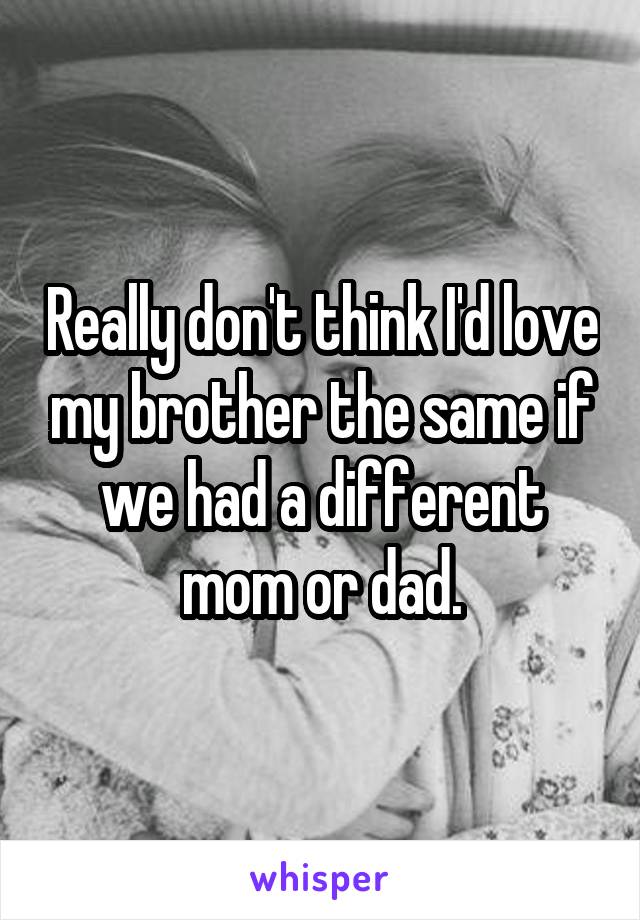 Really don't think I'd love my brother the same if we had a different mom or dad.
