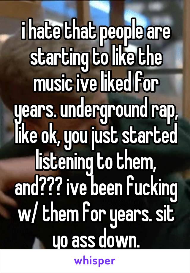 i hate that people are starting to like the music ive liked for years. underground rap, like ok, you just started listening to them, and??? ive been fucking w/ them for years. sit yo ass down.
