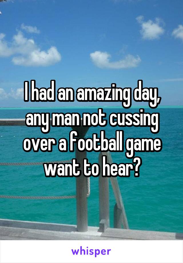 I had an amazing day, any man not cussing over a football game want to hear?