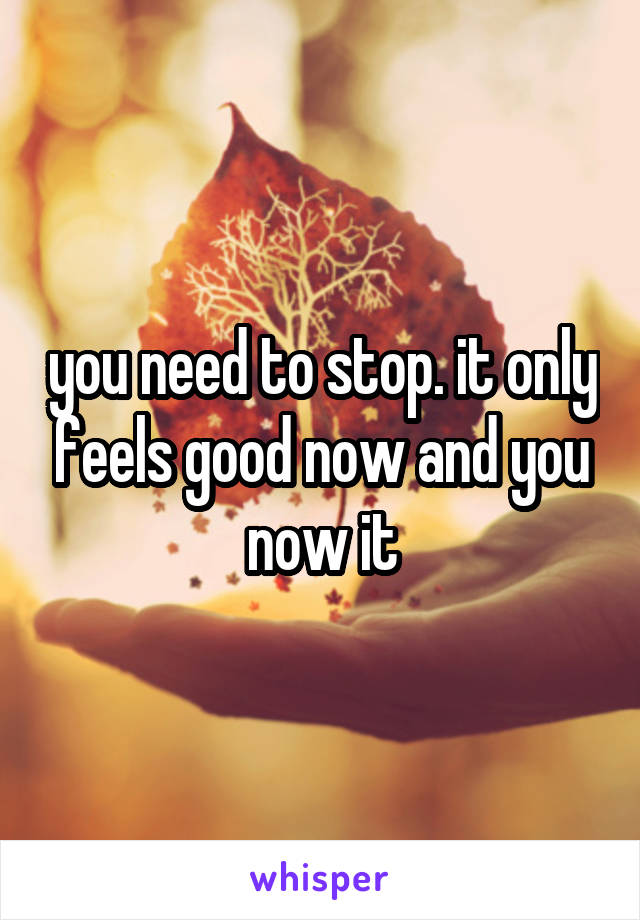 you need to stop. it only feels good now and you now it