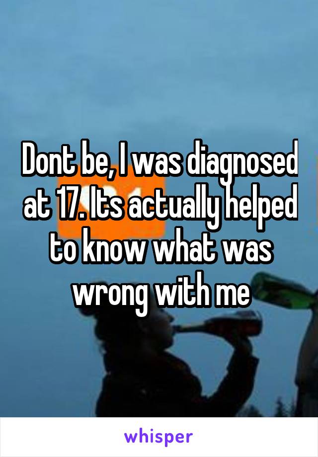 Dont be, I was diagnosed at 17. Its actually helped to know what was wrong with me
