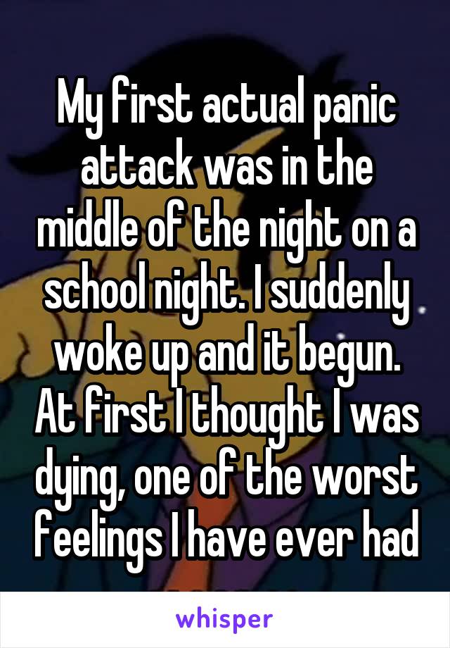 My first actual panic attack was in the middle of the night on a school night. I suddenly woke up and it begun. At first I thought I was dying, one of the worst feelings I have ever had
