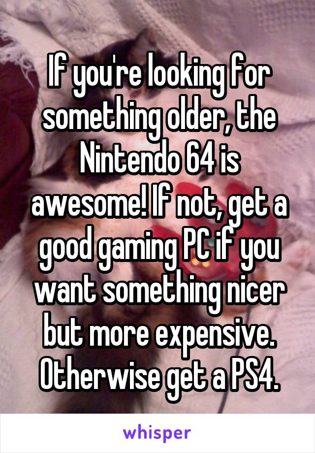 If you're looking for something older, the Nintendo 64 is awesome! If not, get a good gaming PC if you want something nicer but more expensive. Otherwise get a PS4.
