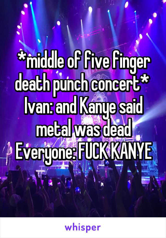 *middle of five finger death punch concert* 
Ivan: and Kanye said metal was dead
Everyone: FUCK KANYE 