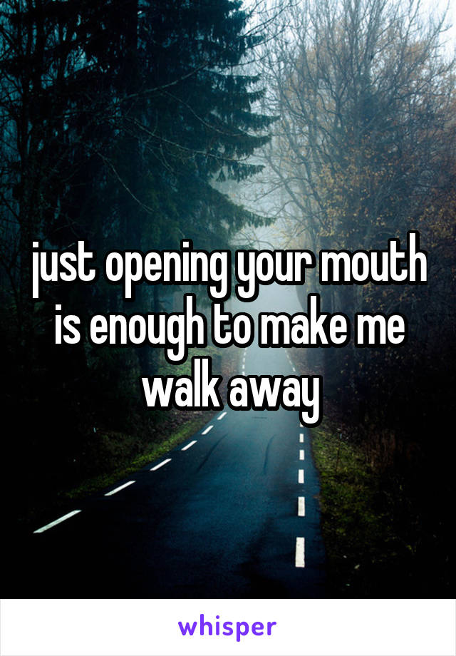 just opening your mouth is enough to make me walk away