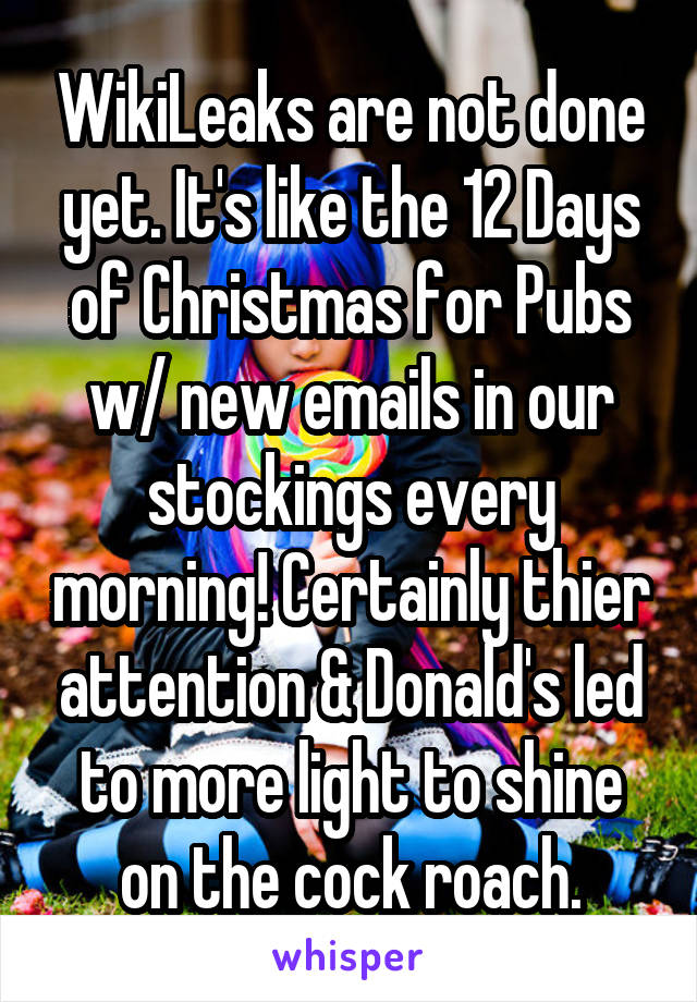 WikiLeaks are not done yet. It's like the 12 Days of Christmas for Pubs w/ new emails in our stockings every morning! Certainly thier attention & Donald's led to more light to shine on the cock roach.
