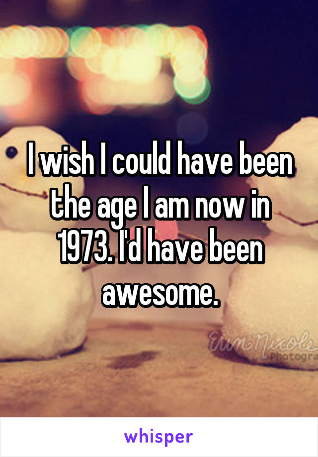 I wish I could have been the age I am now in 1973. I'd have been awesome.